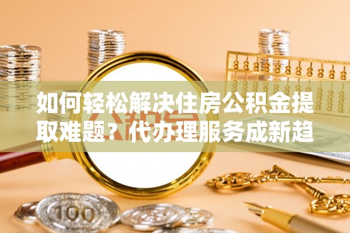 本地如何轻松解决住房公积金提取难题？代办理服务成新趋势