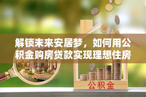 本地解锁未来安居梦，如何用公积金购房贷款实现理想住房计划
